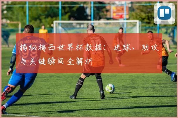 揭秘梅西世界杯数据:进球、助攻与关键瞬间全解析