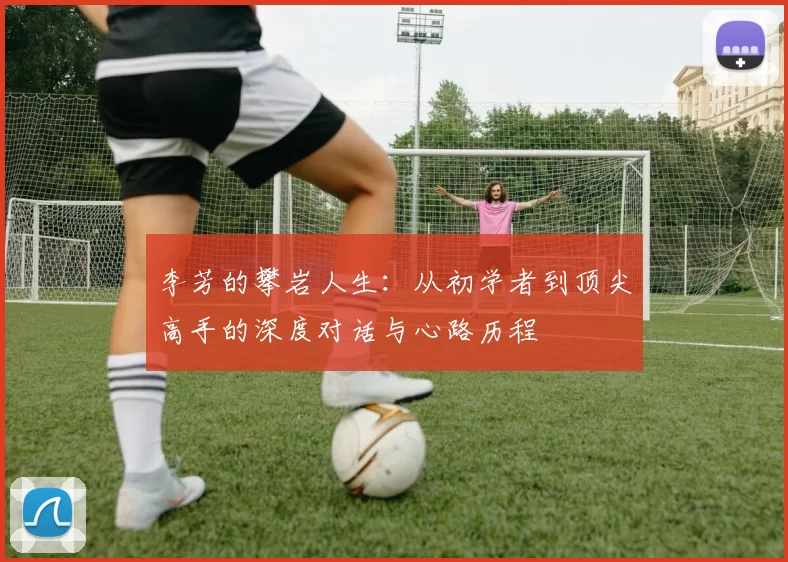李芳的攀岩人生:从初学者到顶尖高手的深度对话与心路历程