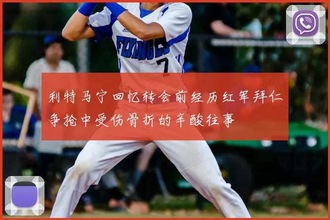利特马宁回忆转会前经历红军拜仁争抢中受伤骨折的辛酸往事