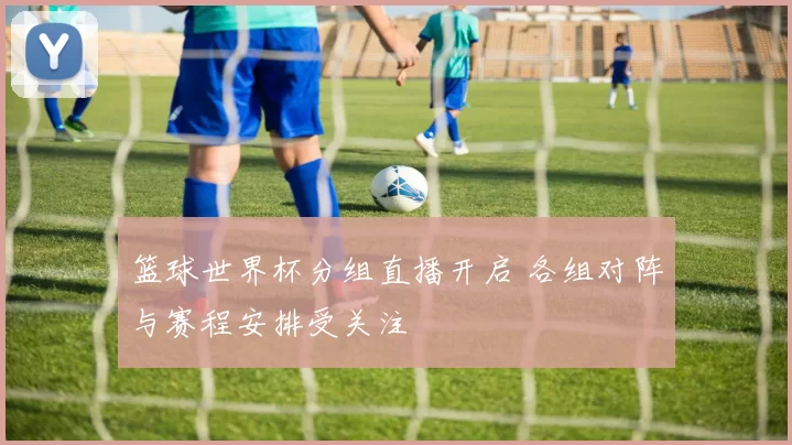篮球世界杯分组直播开启 各组对阵与赛程安排受关注