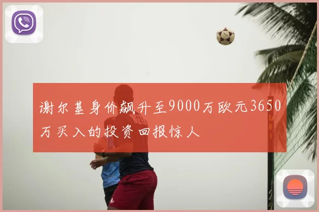 谢尔基身价飙升至9000万欧元3650万买入的投资回报惊人