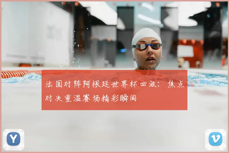 法国对阵阿根廷世界杯回放:焦点对决重温赛场精彩瞬间