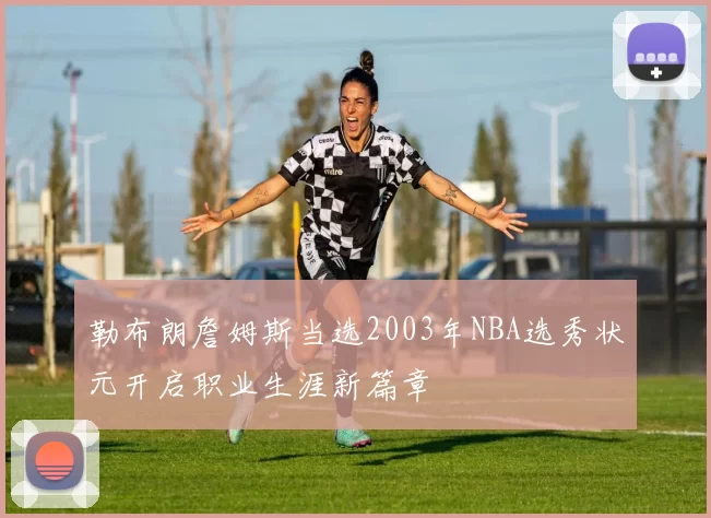 勒布朗詹姆斯当选2003年NBA选秀状元开启职业生涯新篇章