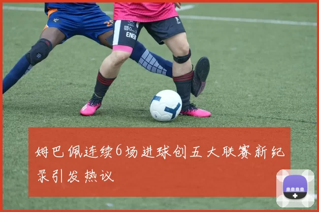 姆巴佩连续6场进球创五大联赛新纪录引发热议
