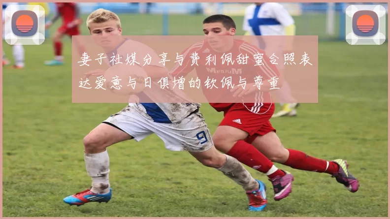 妻子社媒分享与费利佩甜蜜合照表达爱意与日俱增的钦佩与尊重
