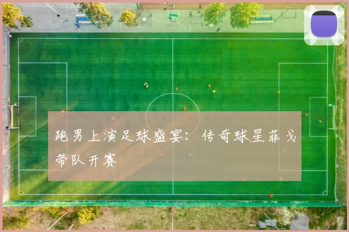 跑男上演足球盛宴:传奇球星菲戈带队开赛