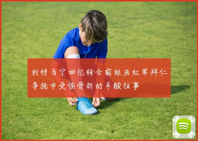 利特马宁回忆转会前经历红军拜仁争抢中受伤骨折的辛酸往事
