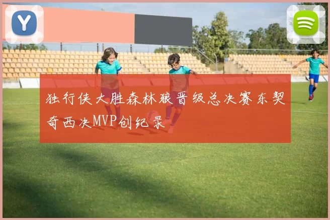 独行侠大胜森林狼晋级总决赛东契奇西决MVP创纪录
