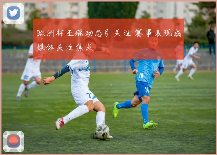 欧洲杯王琨动态引关注 赛事表现成媒体关注焦点