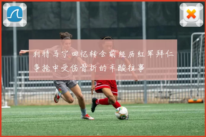 利特马宁回忆转会前经历红军拜仁争抢中受伤骨折的辛酸往事