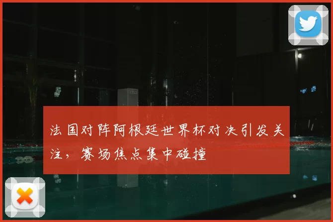 法国对阵阿根廷世界杯对决引发关注,赛场焦点集中碰撞